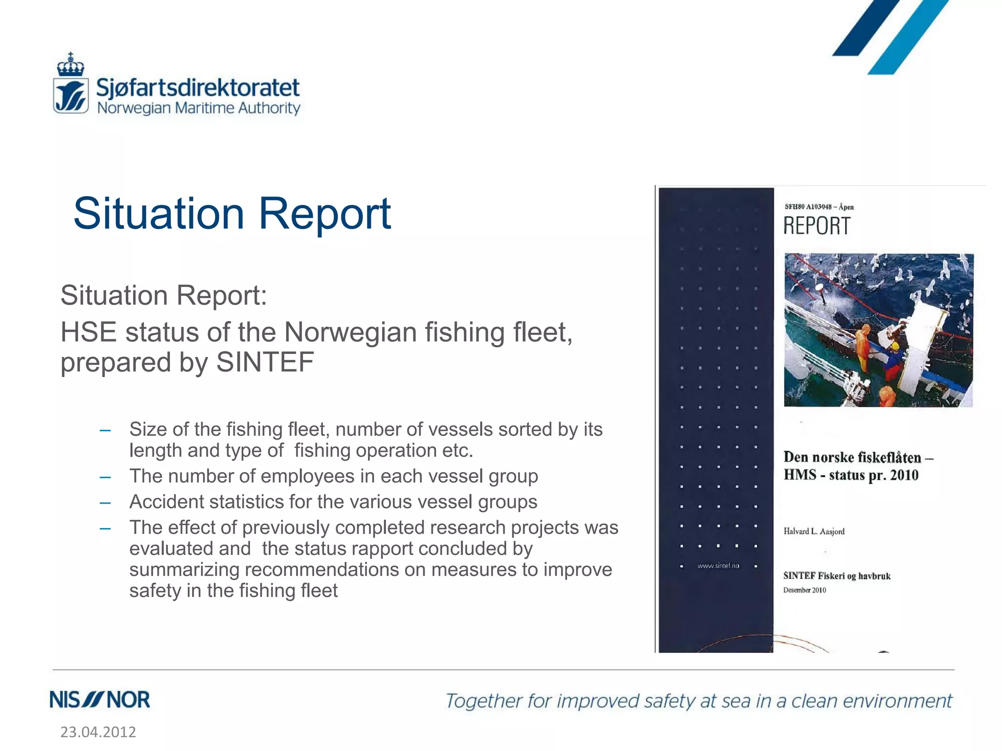 Situation Report
Situation Report:
HSE status of the Norwegian fishing fleet,
prepared by SINTEF

     – Size of the fishing fleet, number of vessels sorted by its
       length and type of fishing operation etc.
     – The number of employees in each vessel group
     – Accident statistics for the various vessel groups
     – The effect of previously completed research projects was
       evaluated and the status rapport concluded by
       summarizing recommendations on measures to improve
       safety in the fishing fleet




23.04.2012
 