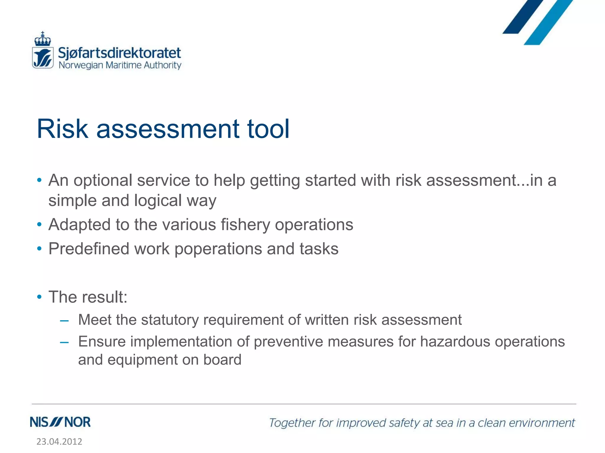 Risk assessment tool
• An optional service to help getting started with risk assessment...in a
  simple and logical way
• Adapted to the various fishery operations
• Predefined work poperations and tasks

• The result:
     – Meet the statutory requirement of written risk assessment
     – Ensure implementation of preventive measures for hazardous operations
       and equipment on board




23.04.2012
 