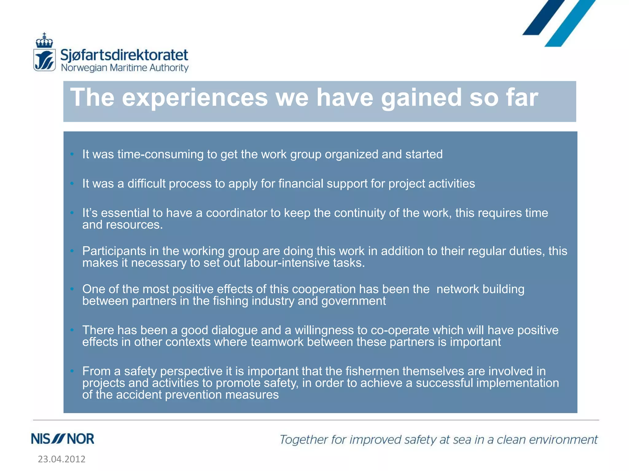 The experiences we have gained so far

      • It was time-consuming to get the work group organized and started

      • It was a difficult process to apply for financial support for project activities

      • It’s essential to have a coordinator to keep the continuity of the work, this requires time
        and resources.

      • Participants in the working group are doing this work in addition to their regular duties, this
        makes it necessary to set out labour-intensive tasks.

      • One of the most positive effects of this cooperation has been the network building
        between partners in the fishing industry and government

      • There has been a good dialogue and a willingness to co-operate which will have positive
        effects in other contexts where teamwork between these partners is important

      • From a safety perspective it is important that the fishermen themselves are involved in
        projects and activities to promote safety, in order to achieve a successful implementation
        of the accident prevention measures




23.04.2012
 
