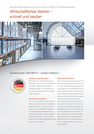 Aufsitz-Kehrsaugmaschinen mit bis zu 7.200 m2
/h Flächenleistung
Wirtschaftliches Kehren –
schnell und sauber
Sweepmaster 900/980 R – einfach efﬁzient ...
Qualität und Zuverlässigkeit
Ganz gleich, für welche Version Sie sich
entscheiden: Mit dem Sweepmaster 900 R
oder 980 R werden alle Kehraufgaben
zuverlässig erledigt – wirtschaftlich und
mit höchster Verfügbarkeit dank Qualität
made in Germany!
Perfekte Kehrergebnisse
Bis zu zwei Seitenbesen erlauben gründ-
liches, randnahes Kehren. Sie arbeiten der
großen Kehrwalze zu, die den Schmutz
aufnimmt und in den Behälter befördert.
Ein leistungsstarkes Sauggebläse sorgt
mit einem Plattenﬁlter mit einem Abschei-
degrad von über 99 % sowie der paten-
tierten Hako-R2
S-Filterreinigungstechnologie
lange für saubere Abluft.
Wirtschaftlicher Betrieb
Durch seine Heavy-Duty-Auslegung ist der
Sweepmaster ausgesprochen robust und
auch dem harten Dauereinsatz gewachsen.
Großzügige Schmutzbehältervolumen und
lange Laufzeiten machen unterbrechungs-
freies Arbeiten und einen optimalen Perso-
naleinsatz möglich. Darüber hinaus wurde
schon bei der Konstruktion Wert auf
Servicefreundlichkeit gelegt. So sind die
übersichtlichen Motorräume für Wartung
und Service unkompliziert zugänglich. Die
Kehrwalzen lassen sich werkzeuglos und
schnell austauschen. Das spart nicht nur
Zeit, sondern trägt auch zu einem langen
Maschinenleben und niedrigen Gesamt-
betriebskosten bei. So heißt es am Ende
nicht nur sauber gekehrt, sondern auch
sauber gespart!
2
 