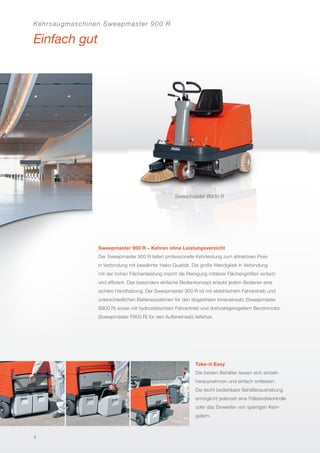 Kehrsaugmaschinen Sweepmaster 900 R
Einfach gut
Sweepmaster B900 R
Sweepmaster 900 R – Kehren ohne Leistungsverzicht
Der Sweepmaster 900 R liefert professionelle Kehrleistung zum attraktiven Preis
in Verbindung mit bewährter Hako-Qualität. Die große Wendigkeit in Verbindung
mit der hohen Flächenleistung macht die Reinigung mittlerer Flächengrößen einfach
und efﬁzient. Das besonders einfache Bedienkonzept erlaubt jedem Bediener eine
sichere Handhabung. Der Sweepmaster 900 R ist mit elektrischem Fahrantrieb und
unterschiedlichen Batteriesystemen für den abgasfreien Inneneinsatz (Sweepmaster
B900 R) sowie mit hydrostatischem Fahrantrieb und drehzahlgeregeltem Benzinmotor
(Sweepmaster P900 R) für den Außeneinsatz lieferbar.
Take-it-Easy
Die beiden Behälter lassen sich einzeln
herausnehmen und einfach entleeren.
Die leicht bedienbare Behälteraushebung
ermöglicht jederzeit eine Füllstandskontrolle
oder das Einwerfen von sperrigen Kehr-
gütern.
4
 