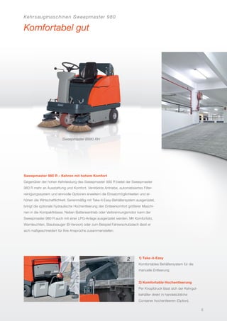 Kehrsaugmaschinen Sweepmaster 980
Komfortabel gut
Sweepmaster B980 RH
Sweepmaster 980 R – Kehren mit hohem Komfort
Gegenüber der hohen Kehrleistung des Sweepmaster 900 R bietet der Sweepmaster
980 R mehr an Ausstattung und Komfort. Verstärkte Antriebe, automatisiertes Filter-
reinigungssystem und sinnvolle Optionen erweitern die Einsatzmöglichkeiten und er-
höhen die Wirtschaftlichkeit. Serienmäßig mit Take-it-Easy-Behältersystem ausgerüstet,
bringt die optionale hydraulische Hochentleerung den Entleerkomfort größerer Maschi-
nen in die Kompaktklasse. Neben Batterieantrieb oder Verbrennungsmotor kann der
Sweepmaster 980 R auch mit einer LPG-Anlage ausgerüstet werden. Mit Komfortsitz,
Warnleuchten, Staubsauger (B-Version) oder zum Beispiel Fahrerschutzdach lässt er
sich maßgeschneidert für Ihre Ansprüche zusammenstellen.
1) Take-it-Easy
Komfortables Behältersystem für die
manuelle Entleerung
2) Komfortable Hochentleerung
Per Knopfdruck lässt sich der Kehrgut-
behälter direkt in handelsübliche
Container hochentleeren (Option).
5
 