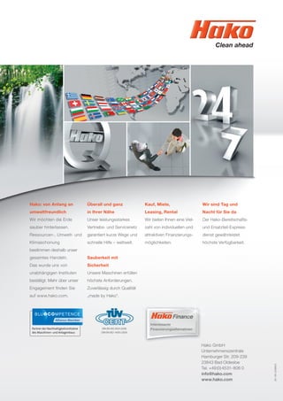 Hako: von Anfang an
umweltfreundlich
Wir möchten die Erde
sauber hinterlassen.
Ressourcen-, Umwelt- und
Klimaschonung
bestimmen deshalb unser
gesamtes Handeln.
Das wurde uns von
unabhängigen Instituten
bestätigt. Mehr über unser
Engagement ﬁnden Sie
auf www.hako.com.
Überall und ganz
in Ihrer Nähe
Unser leistungsstarkes
Vertriebs- und Servicenetz
garantiert kurze Wege und
schnelle Hilfe – weltweit.
Sauberkeit mit
Sicherheit
Unsere Maschinen erfüllen
höchste Anforderungen.
Zuverlässig durch Qualität
„made by Hako“.
Kauf, Miete,
Leasing, Rental
Wir bieten Ihnen eine Viel-
zahl von individuellen und
attraktiven Finanzierungs-
möglichkeiten.
Wir sind Tag und
Nacht für Sie da
Der Hako-Bereitschafts-
und Ersatzteil-Express-
dienst gewährleistet
höchste Verfügbarkeit.
Hako GmbH
Unternehmenszentrale
Hamburger Str. 209-239
23843 Bad Oldesloe
Tel. +49(0)4531-806 0
info@hako.com
www.hako.com
DIN EN ISO 9001:2008
DIN EN ISO 14001:2009
Interessante
Finanzierungsalternativen
81-00-2399/2
 