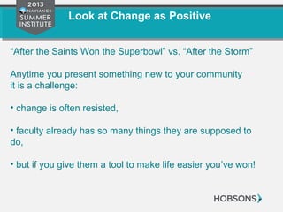 Look at Change as Positive
“After the Saints Won the Superbowl” vs. “After the Storm”
Anytime you present something new to your community
it is a challenge:
• change is often resisted,
• faculty already has so many things they are supposed to
do,
• but if you give them a tool to make life easier you’ve won!
 