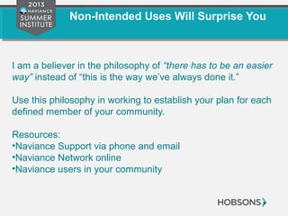 Non-Intended Uses Will Surprise You
I am a believer in the philosophy of “there has to be an easier
way” instead of “this is the way we’ve always done it.”
Use this philosophy in working to establish your plan for each
defined member of your community.
Resources:
•Naviance Support via phone and email
•Naviance Network online
•Naviance users in your community
 