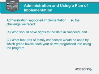 Administration and Using a Plan of
Implementation
Administration supported implementation….so the
challenge we faced:
(1) Who should have rights to the data in Succeed, and
(2) What features of family connection would be used by
which grade levels each year as we progressed into using
the program.
 