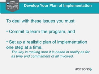 Develop Your Plan of Implementation
To deal with these issues you must:
• Commit to learn the program, and
• Set up a realistic plan of implementation
one step at a time.
The key is making sure it is based in reality as far
as time and commitment of all involved.
 