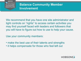 Balance Community Member
Involvement
We recommend that you have one site administrator and
tight controls on “rights” to access certain activities you
may find yourself faced with leaders and followers that
you will have to figure out how to use to help your cause.
Use your community members:
• make the best use of their talents and strengths
• it helps compensate for those who feel left out
 