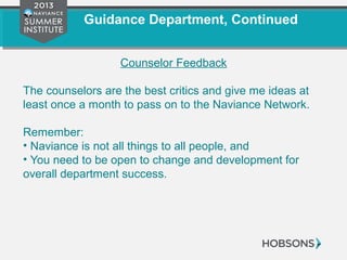 Guidance Department, Continued
Counselor Feedback
The counselors are the best critics and give me ideas at
least once a month to pass on to the Naviance Network.
Remember:
• Naviance is not all things to all people, and
• You need to be open to change and development for
overall department success.
 