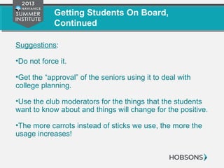 Getting Students On Board,
Continued
Suggestions:
•Do not force it.
•Get the “approval” of the seniors using it to deal with
college planning.
•Use the club moderators for the things that the students
want to know about and things will change for the positive.
•The more carrots instead of sticks we use, the more the
usage increases!
 