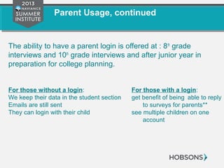 Parent Usage, continued
The ability to have a parent login is offered at : 8th
grade
interviews and 10th
grade interviews and after junior year in
preparation for college planning.
For those without a login: For those with a login:
We keep their data in the student section get benefit of being able to reply
Emails are still sent to surveys for parents**
They can login with their child see multiple children on one
account
 