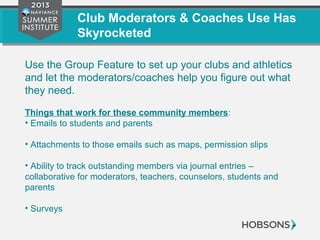 Club Moderators & Coaches Use Has
Skyrocketed
Use the Group Feature to set up your clubs and athletics
and let the moderators/coaches help you figure out what
they need.
Things that work for these community members:
• Emails to students and parents
• Attachments to those emails such as maps, permission slips
• Ability to track outstanding members via journal entries –
collaborative for moderators, teachers, counselors, students and
parents
• Surveys
 