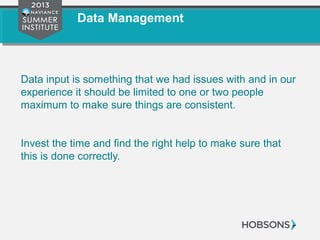 Data Management
Data input is something that we had issues with and in our
experience it should be limited to one or two people
maximum to make sure things are consistent.
Invest the time and find the right help to make sure that
this is done correctly.
 