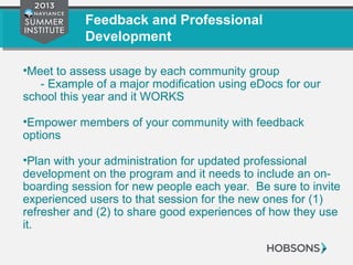 Feedback and Professional
Development
•Meet to assess usage by each community group
- Example of a major modification using eDocs for our
school this year and it WORKS
•Empower members of your community with feedback
options
•Plan with your administration for updated professional
development on the program and it needs to include an on-
boarding session for new people each year. Be sure to invite
experienced users to that session for the new ones for (1)
refresher and (2) to share good experiences of how they use
it.
 