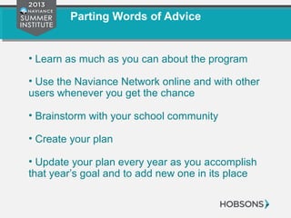 Parting Words of Advice
• Learn as much as you can about the program
• Use the Naviance Network online and with other
users whenever you get the chance
• Brainstorm with your school community
• Create your plan
• Update your plan every year as you accomplish
that year’s goal and to add new one in its place
 