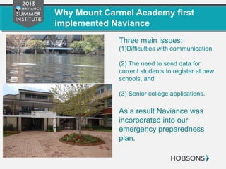 Why Mount Carmel Academy first
implemented Naviance
Three main issues:
(1)Difficulties with communication,
(2) The need to send data for
current students to register at new
schools, and
(3) Senior college applications.
As a result Naviance was
incorporated into our
emergency preparedness
plan.
 
