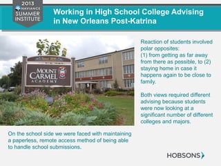 Working in High School College Advising
in New Orleans Post-Katrina
Reaction of students involved
polar opposites:
(1) from getting as far away
from there as possible, to (2)
staying home in case it
happens again to be close to
family.
Both views required different
advising because students
were now looking at a
significant number of different
colleges and majors.
On the school side we were faced with maintaining
a paperless, remote access method of being able
to handle school submissions.
 