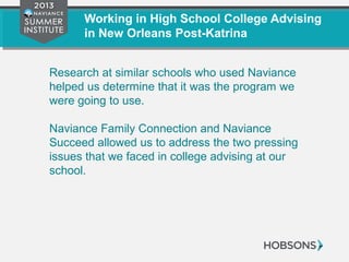 Working in High School College Advising
in New Orleans Post-Katrina
Research at similar schools who used Naviance
helped us determine that it was the program we
were going to use.
Naviance Family Connection and Naviance
Succeed allowed us to address the two pressing
issues that we faced in college advising at our
school.
 