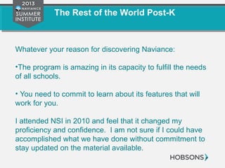 The Rest of the World Post-K
Whatever your reason for discovering Naviance:
•The program is amazing in its capacity to fulfill the needs
of all schools.
• You need to commit to learn about its features that will
work for you.
I attended NSI in 2010 and feel that it changed my
proficiency and confidence. I am not sure if I could have
accomplished what we have done without commitment to
stay updated on the material available.
 