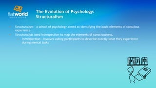 The Evolution of Psychology: Structuralism Structuralism – a school of psychology aimed at identifying the basic elements of conscious experience Structuralists used introspection to map the elements of consciousness. introspection  – involves asking participants to describe exactly what they experience during mental tasks 