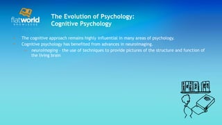 The Evolution of Psychology: Cognitive Psychology The cognitive approach remains highly influential in many areas of psychology. Cognitive psychology has benefited from advances in neuroimaging. neuroimaging  – the use of techniques to provide pictures of the structure and function of the living brain  
