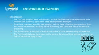 The Evolution of Psychology Key Takeaways The first psychologists were philosophers, but the field became more objective as more sophisticated scientific approaches were developed and employed. Some basic questions asked by psychologists include those of nature versus nurture, free-will versus determinism, accuracy versus inaccuracy, and conscious versus unconscious processing.  The Structuralists attempted to analyze the nature of consciousness using introspection. The Functionalists based their ideas on the work of Darwin and their approaches led to the field of evolutionary psychology. 