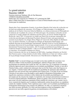 Le grand entretien 
Stanislav GROF 
Entretien réalisé par Stéphane Allix & Paul Bernstein 
©INREES/Allix&Bernstein2008 
Publié dans 2E le magazine de l’INREES, N°3, printemps/été 2009 
Merci à Mark Ennis pour la retranscription et à Laura et Patrick Baudin ainsi qu’à Virginie 
Gomez pour les traductions. 
Depuis plus d’une cinquantaine d’années, le psychiatre Stanislav Grof, mène des recherches sur 
les états non ordinaires de conscience. Né à Prague, en Tchécoslovaquie, il est diplômé de 
médecine de la Charles University School of Medicine, et a obtenu un doctorat en Philosophie de 
la médecine de l’académie des sciences de Tchécoslovaquie. Ses premières recherches ont été 
consacrées à l’usage clinique des substances psycho-actives, au sein de l’Institut Pragois de 
Recherche. Après 1967, il a poursuivi ses études aux Etats-Unis en tant que responsables des 
recherches psychiatriques du Maryland Psychiatric Research Center ainsi que professeur 
assistant en psychiatrie à la clinique Henry Phipps de l’université Johns Hopkins de Baltimore. 
Avec son épouse Christina, il a développé la technique de Respiration Holotropique, une 
méthode innovante de psychothérapie expérimentale. Stanislav Grof est l’un des fondateurs et 
principaux théoriciens de la psychologie transpersonnelle. Il est en outre président fondateur de 
International Transpersonal Association - ITA. Il enseigne actuellement la psychologie au 
California Institute of Integral Studies - CIIS, au sein du département de philosophie, cosmologie 
et conscience. Il est membre d’honneur de l’Inrees. 
Nous le retrouvons chez lui, sur les hauteurs de Mill Valley, à quelques kilomètres au Nord de 
San Francisco pour ce long entretien à la fois intime, chaleureux et d’une rare richesse, autour 
de la psychologie transpersonnelle. Discussion avec Paul Bernstein et Stéphane Allix. 
Stanislav Grof : Le travail clinique que j’ai mené sur les états modifiés de conscience s'est 
effectué au début à l'aide de produits psychédéliques, d'abord à Prague dans un institut 
psychiatrique de recherches puis à partir de 1967, aux Etats-Unis, où j’ai participé à la dernière 
recherche approuvée par le gouvernement sur les produits psychédéliques. Ensuite, je suis allé à 
l'Institut Esalen, centre vraiment très intéressant situé sur la Côte Ouest, entre San Francisco et 
Los Angeles. L'Institut Esalen offre de nombreuses possibilités de séminaires dans différents 
domaines qui sont souvent trop avant-gardistes pour d'autres lieux. C'est donc là que ma femme 
Christina et moi-même avons développé ce qu'on appelle la Respiration Holotropique, avec 
laquelle des expériences similaires à celles induites par des produits psychédéliques sont 
provoquées par des moyens très simples: la respiration, des musiques puissamment évocatrices et 
un travail corporel particulier. Parallèlement, durant ces années, nous avons travaillé avec des 
gens ayant vécu des expériences spontanées d'états modifiés de conscience, qui, comme vous le 
savez, auraient été étiquetées par la médecine traditionnelle comme des psychoses ou considérées 
comme des maladies mentales. Notre expérience nous a aidé à voir les produits psychédéliques et 
la Respiration Holotropique d'une manière très différente. En effet, ces expériences entraînent 
une réelle ouverture spirituelle. Et si elles sont bien comprises et bien accompagnées, elles 
peuvent avoir une réelle capacité de guérison, de transformation et d'évolution. 
©INREES/Allix&Bernstein2008 – www.inrees.com - reproduction interdite 1 
 