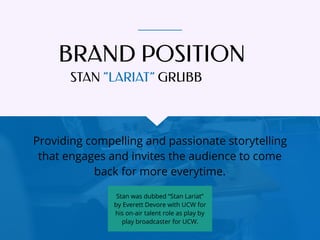 BRAND POSITION
Providing compelling and passionate storytelling
that engages and invites the audience to come
back for more everytime.
STAN “LARIAT” GRUBB
Stan was dubbed “Stan Lariat”
by Everett Devore with UCW for
his on-air talent role as play by
play broadcaster for UCW.
 
