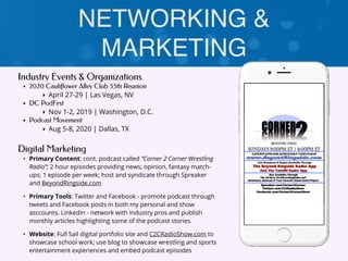 NETWORKING &
MARKETING
Industry Events & Organizations
• 2020 Cauliflower Alley Club 55th Reunion
‣ April 27-29 | Las Vegas, NV
• DC PodFest
‣ Nov 1-2, 2019 | Washington, D.C.
• Podcast Movement
‣ Aug 5-8, 2020 | Dallas, TX
Digital Marketing
• Primary Content: cont. podcast called “Corner 2 Corner Wrestling
Radio”; 2 hour episodes providing news, opinion, fantasy match-
ups; 1 episode per week; host and syndicate through Spreaker
and BeyondRingside.com
• Primary Tools: Twitter and Facebook - promote podcast through
tweets and Facebook posts in both my personal and show
asccounts. LinkedIn - network with industry pros and publish
monthly articles highlighting some of the podcast stories.
• Website: Full Sail digital portfolio site and C2CRadioShow.com to
showcase school work; use blog to showcase wrestling and sports
entertainment experiences and embed podcast episodes
 