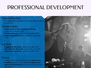 PROFESSIONAL DEVELOPMENT
Mentor
• Continue working with Eddie Layne, senior-level
broadcaster with at least 25 yrs of experience in
sports entertainment; also with audio production
and editing.
Formal Education
• Complete Sportscasting, B.S. by expected graduation
date in 2021
Technical Skills
• Final Cut Pro X 10.4.4 Essential Training
Lynda.com, February 2020
• SEO Foundations - Lynda.com, November 2019
• Audio Mixing Bootcamp - Lynda.com, December
2019
Soft Skills
• Vlogging for Business - Lynda.com, Sept. 2019
• Web Video for Business - Lynda.com, Oct. 2019
• Impromptu Speaking - Lynda.com, Nov. 2019
 