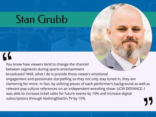 Stan Grubb
You know how viewers tend to change the channel
between segments during sports entertainment
broadcasts? Well, what I do is provide those viewers emotional
engagement and passionate storytelling so they not only stay tuned in, they are
clamoring for more. In fact, by utilizing pieces of each performer’s background as well as
relevant pop culture references on an independent wrestling show- UCW DEFIANCE, I
was able to increase ticket sales for future events by 10% and increase digital
subscriptions through NothingElseOn.TV by 15%.
“
 