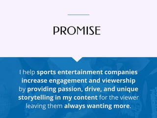 I help sports entertainment companies
increase engagement and viewership
by providing passion, drive, and unique
storytelling in my content for the viewer
leaving them always wanting more.
PROMISE
 