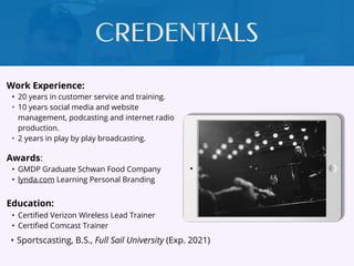 CREDENTIALS
Work Experience:
• 20 years in customer service and training.
• 10 years social media and website
management, podcasting and internet radio
production.
• 2 years in play by play broadcasting.
Education:
• Certiﬁed Verizon Wireless Lead Trainer
• Certiﬁed Comcast Trainer
• Sportscasting, B.S., Full Sail University (Exp. 2021)
Awards:
• GMDP Graduate Schwan Food Company
• lynda.com Learning Personal Branding
 