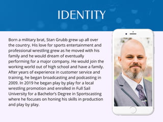Born a military brat, Stan Grubb grew up all over
the country. His love for sports entertainment and
professional wrestling grew as he moved with his
family and he would dream of eventually
performing for a major company. He would join the
working world out of high school and have a family.
After years of experience in customer service and
training, he began broadcasting and podcasting in
2009. In 2019 he began play by play for a local
wrestling promotion and enrolled in Full Sail
University for a Bachelor’s Degree in Sportscasting
where he focuses on honing his skills in production
and play by play.
IDENTITY
 
