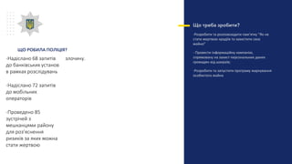 Що треба зробити?
-Розробити та розповсюдити пам’ятку “Як не
стати жертвою крадіїв та захистити своє
майно”
- Провести інформаційну кампанію,
спрямовану на захист персональних даних
громадян від шахраїв;
-Розробити та запустити програму маркування
особистого майна
-Надіслано 68 запитів
до банківських установ
в рамках розслідувань
-Надіслано 72 запитів
до мобільних
операторів
-Проведено 85
зустрічей з
мешканцями району
для роз’яснення
ризиків за яких можна
стати жертвою
злочину.
ЩО РОБИЛА ПОЛІЦІЯ?
 