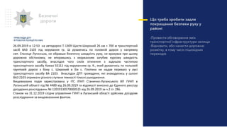 Що треба зробити задля
покращання безпеки руху у
районі
-Провести обговорення змін
транспортної інфраструктури селища
-Відновити, або нанести дорожню
розмітку, в тому числі пішохідних
переходів
Безпечні
дороги
26.09.2019 о 12:53 на автодорозі Т-1309 Щастя-Широкий 26 км + 700 м транспортний
засіб ВАЗ 2103 під керування гр. Ш рухаючись по головній дорозі у напрямку
смт. Станиця Луганська, не обравши безпечну швидкість руху, не врахував при цьому
дорожню обстановку, не впоравшись з керуванням загубив курсову швидкість
транспортного засобу, внаслідок чого скоїв зіткнення з задньою частиною
транспортного засобу Камаз 55111 під керуванням гр. К., який рухаючись по польовій
грунтовій дорозі з боку с. Широкий в бік с. Плотина не надав перевагу у русі
транспортного засобу ВА 2103. Внаслідок ДТП громадяни, які знаходились у салоні
ВАЗ 2103 отримали різного ступеня тяжкості тілесні ушкодження.
Вищевказана подія зареєстрована у ІТС ІПНП Станично-Луганського ВП ГУНП в
Луганській області під № 4489 від 26.09.2019 та відомості внесено до Єдиного реєстру
досудових розслідувань № 12019130570000525 від 26.09.2019 за ч.2 ст. 286.
Станом на 31.12.2019 слідче управління ГУНП в Луганській області здійснює досудове
розслідування за вищевказаним фактом.
ПРИКЛАДИ ДТП
Й РОБОТИ ПОЛІЦІЇ ПО НИХ
 