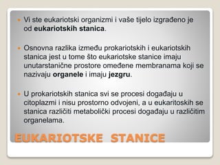 EUKARIOTSKE STANICE
 Vi ste eukariotski organizmi i vaše tijelo izgrađeno je
od eukariotskih stanica.
 Osnovna razlika između prokariotskih i eukariotskih
stanica jest u tome što eukariotske stanice imaju
unutarstanične prostore omeđene membranama koji se
nazivaju organele i imaju jezgru.
 U prokariotskih stanica svi se procesi događaju u
citoplazmi i nisu prostorno odvojeni, a u eukaritoskih se
stanica različiti metabolički procesi događaju u različitim
organelama.
 