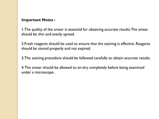 Important Notes :
1.The quality of the smear is essential for obtaining accurate results.The smear
should be thin and evenly spread.
2.Fresh reagents should be used to ensure that the staining is effective. Reagents
should be stored properly and not expired.
3.The staining procedure should be followed carefully to obtain accurate results.
4.The smear should be allowed to air-dry completely before being examined
under a microscope.
 