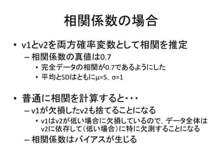 相関係数の場合
• v1とv2を両方確率変数として相関を推定
– 相関係数の真値は0.7
• 完全データの相関が0.7であるようにした
• 平均とSDはともにμ=5，σ=1
• 普通に相関を計算すると・・・
– v1が欠損したv2も捨てることになる
• v1はv2が低い場合に欠損しているので，データ全体は
v2に依存して（低い場合）に特に欠測することになる
– 相関係数はバイアスが生じる
 
