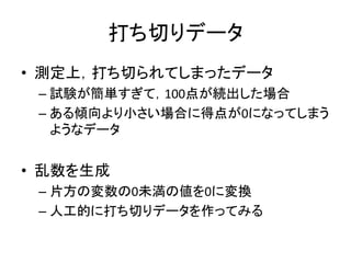 打ち切りデータ
• 測定上，打ち切られてしまったデータ
– 試験が簡単すぎて，100点が続出した場合
– ある傾向より小さい場合に得点が0になってしまう
ようなデータ
• 乱数を生成
– 片方の変数の0未満の値を0に変換
– 人工的に打ち切りデータを作ってみる
 