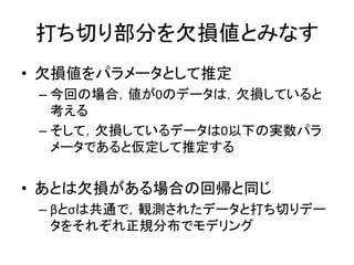 打ち切り部分を欠損値とみなす
• 欠損値をパラメータとして推定
– 今回の場合，値が0のデータは，欠損していると
考える
– そして，欠損しているデータは0以下の実数パラ
メータであると仮定して推定する
• あとは欠損がある場合の回帰と同じ
– βとσは共通で，観測されたデータと打ち切りデー
タをそれぞれ正規分布でモデリング
 