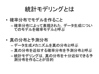 統計モデリングとは
• 確率分布でモデルを作ること
– 確率分布によって表現された，データ生成につい
てのモデルを確率モデルと呼ぶ
• 真の分布と予測分布
– データ生成メカニズムを真の分布と呼ぶ
– 真の分布を近似する確率分布を予測分布と呼ぶ
– 統計モデリングは，真の分布を十分近似できる予
測分布を作ることが目的
 