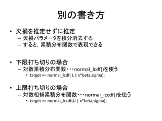 別の書き方
• 欠損を推定せずに推定
– 欠損パラメータを積分消去する
– すると，累積分布関数で表現できる
• 下限打ち切りの場合
– 対数累積分布関数・・・normal_lcdf()を使う
• target += normal_lcdf( L | x*beta,sigma);
• 上限打ち切りの場合
– 対数相補累積分布関数・・・normal_lccdf()を使う
• target += normal_lccdf(U | x*beta,sigma);
 