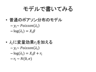 モデルで書いてみる
• 普通のポアソン分布のモデル
– 𝑦𝑖~ 𝑃𝑜𝑖𝑠𝑠𝑜𝑛 𝜆𝑖
– log(𝜆𝑖) = 𝑋𝑖 𝛽
• 𝜆𝑖に変量効果𝑟𝑖を加える
– 𝑦𝑖~ 𝑃𝑜𝑖𝑠𝑠𝑜𝑛 𝜆𝑖
– log(𝜆𝑖) = 𝑋𝑖 𝛽 + 𝑟𝑖
– 𝑟𝑖 ~ 𝑁(0, 𝜎)
 