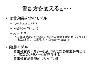 書き方を変えると・・・
• 変量効果を含むモデル
– 𝑦𝑖~ 𝑃𝑜𝑖𝑠𝑠𝑜𝑛 𝜆𝑖
– log(𝜆𝑖)~ 𝑁(𝜇𝑖, 𝜎)
– 𝜇𝑖 = 𝑋𝑖 𝛽
• これは結局𝜆𝑖が平均=𝜇，SD=𝜎の対数正規分布に従ってい
ることと同じ つまり，𝜆𝑖 ~ 𝐿𝑜𝑔𝑛𝑜𝑟𝑚𝑙𝑎(𝜇𝑖, 𝜎)
• 階層モデル
– 確率分布のパラメータが，さらに別の確率分布に従
い，高次のパラメータが存在する
– 確率分布が階層的になっている
 