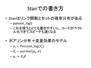 Stanでの書き方
• Stanはリンク関数とセットの確率分布がある
– poisson_log()
– これを使うととても書きやすいし，コードがベクト
ル化できてスピードも速くなる
• ポアソン分布＋変量効果のモデル
– 𝑦𝑖 ~ 𝑃𝑜𝑖𝑠𝑠𝑜𝑛_log(𝜆𝑖
′
)
– 𝜆𝑖
′
~ 𝑛𝑜𝑟𝑚𝑎𝑙(𝜇𝑖, 𝜎)
– 𝜇𝑖 = 𝑋𝑖 𝛽
 