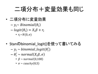 二項分布＋変量効果も同じ
• 二項分布に変量効果
– 𝑦𝑖~ 𝐵𝑖𝑛𝑜𝑚𝑖𝑎𝑙 𝜃𝑖
– 𝑙𝑜𝑔𝑖𝑡(𝜃𝑖) = 𝑋𝑖 𝛽 + 𝑟𝑖
• 𝑟𝑖~𝑁(0, 𝜎)
• Stanのbinomial_logit()を使って書いてみる
– 𝑦𝑖 ~ 𝑏𝑖𝑛𝑜𝑚𝑖𝑎𝑙_𝑙𝑜𝑔𝑖𝑡(𝜃𝑖
′
)
– 𝜃𝑖
′
~ 𝑛𝑜𝑟𝑚𝑎𝑙 𝑋𝑖 𝛽, 𝜎
• 𝛽 ~ 𝑛𝑜𝑟𝑚𝑎𝑙 0,100
• 𝜎 ~ 𝑐𝑎𝑢𝑐ℎ𝑦 0,5
 