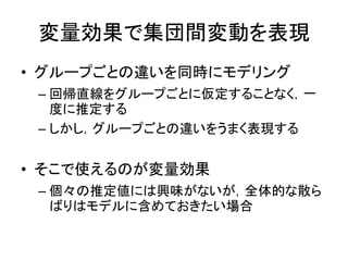 変量効果で集団間変動を表現
• グループごとの違いを同時にモデリング
– 回帰直線をグループごとに仮定することなく，一
度に推定する
– しかし，グループごとの違いをうまく表現する
• そこで使えるのが変量効果
– 個々の推定値には興味がないが，全体的な散ら
ばりはモデルに含めておきたい場合
 