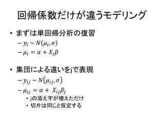 回帰係数だけが違うモデリング
• まずは単回帰分析の復習
– 𝑦𝑖 ~ 𝑁 𝜇𝑖, 𝜎
– 𝜇𝑖 = 𝛼 + 𝑋𝑖 𝛽
• 集団による違いをjで表現
– 𝑦𝑖𝑗 ~ 𝑁 𝜇𝑖𝑗, 𝜎
– 𝜇𝑖𝑗 = 𝛼 + 𝑋𝑖𝑗 𝛽𝑗
• jの添え字が増えただけ
• 切片は同じと仮定する
 
