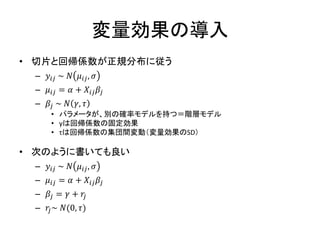変量効果の導入
• 切片と回帰係数が正規分布に従う
– 𝑦𝑖𝑗 ~ 𝑁 𝜇𝑖𝑗, 𝜎
– 𝜇𝑖𝑗 = 𝛼 + 𝑋𝑖𝑗 𝛽𝑗
– 𝛽𝑗 ~ 𝑁 𝛾, 𝜏
• パラメータが、別の確率モデルを持つ＝階層モデル
• γは回帰係数の固定効果
• τは回帰係数の集団間変動（変量効果のSD）
• 次のように書いても良い
– 𝑦𝑖𝑗 ~ 𝑁 𝜇𝑖𝑗, 𝜎
– 𝜇𝑖𝑗 = 𝛼 + 𝑋𝑖𝑗 𝛽𝑗
– 𝛽𝑗 = 𝛾 + 𝑟𝑗
– 𝑟𝑗~ 𝑁(0, 𝜏)
 